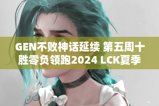 GEN不败神话延续 第五周十胜零负领跑2024 LCK夏季常规赛