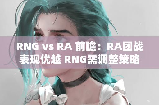 RNG vs RA 前瞻：RA团战表现优越 RNG需调整策略应对