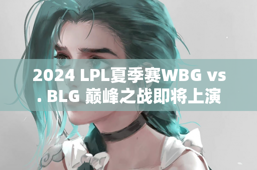 2024 LPL夏季赛WBG vs. BLG 巅峰之战即将上演