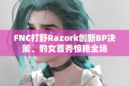 FNC打野Razork创新BP决策、豹女首秀惊艳全场