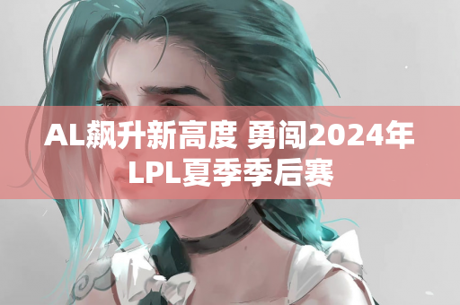 AL飙升新高度 勇闯2024年LPL夏季季后赛