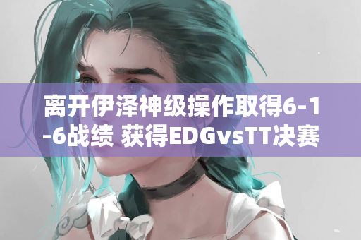 离开伊泽神级操作取得6-1-6战绩 获得EDGvsTT决赛MVP