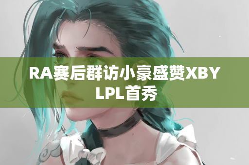 RA赛后群访小豪盛赞XBY LPL首秀