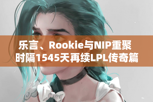 乐言、Rookie与NIP重聚 时隔1545天再续LPL传奇篇章