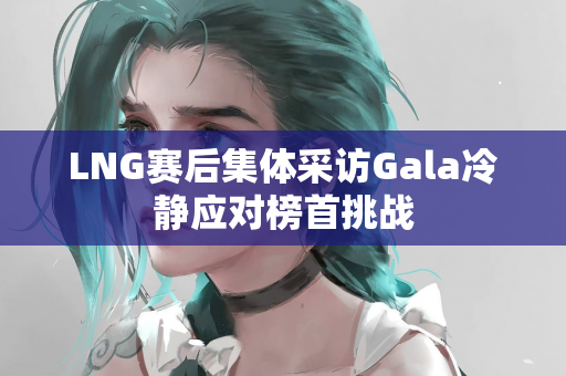 LNG赛后集体采访Gala冷静应对榜首挑战