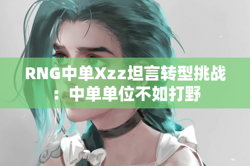 RNG中单Xzz坦言转型挑战：中单单位不如打野