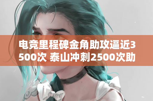 电竞里程碑金角助攻逼近3500次 泰山冲刺2500次助攻大关