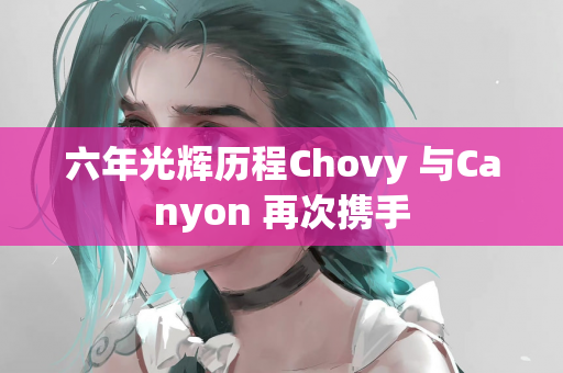 六年光辉历程Chovy 与Canyon 再次携手