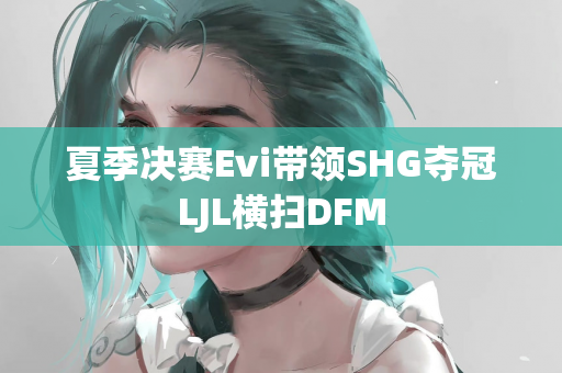 夏季决赛Evi带领SHG夺冠LJL横扫DFM