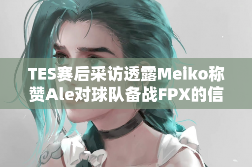 TES赛后采访透露Meiko称赞Ale对球队备战FPX的信心