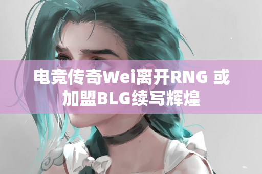 电竞传奇Wei离开RNG 或加盟BLG续写辉煌