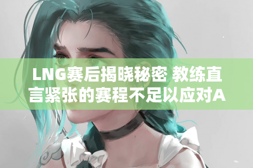 LNG赛后揭晓秘密 教练直言紧张的赛程不足以应对AL龙女的怪招