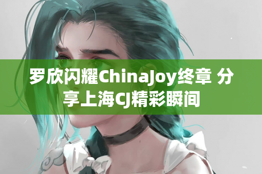 罗欣闪耀ChinaJoy终章 分享上海CJ精彩瞬间