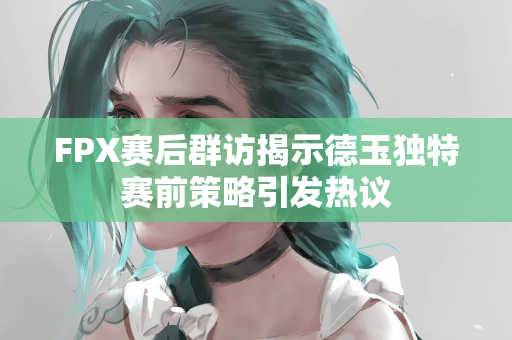 FPX赛后群访揭示德玉独特赛前策略引发热议