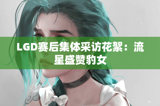 LGD赛后集体采访花絮：流星盛赞豹女