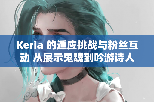 Keria 的适应挑战与粉丝互动 从展示鬼魂到吟游诗人皮肤期待