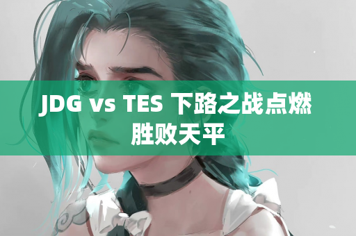 JDG vs TES 下路之战点燃胜败天平