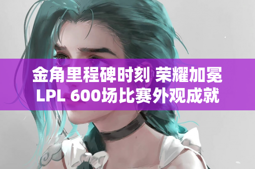 金角里程碑时刻 荣耀加冕LPL 600场比赛外观成就