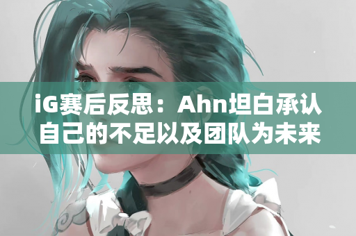 iG赛后反思：Ahn坦白承认自己的不足以及团队为未来共同成长的努力