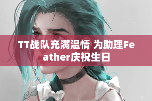 TT战队充满温情 为助理Feather庆祝生日