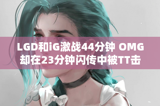 LGD和iG激战44分钟 OMG却在23分钟闪传中被TT击败