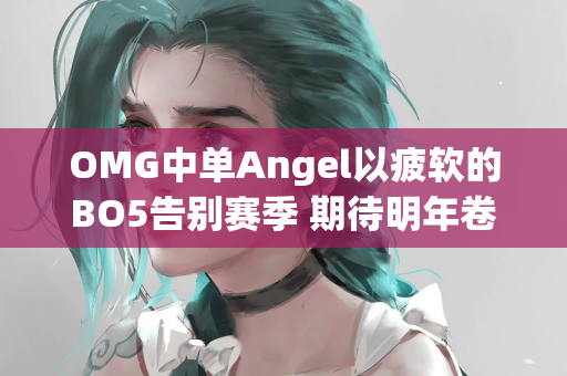 OMG中单Angel以疲软的BO5告别赛季 期待明年卷土重来