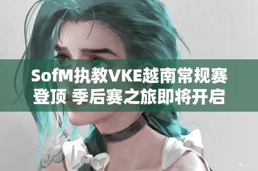 SofM执教VKE越南常规赛登顶 季后赛之旅即将开启