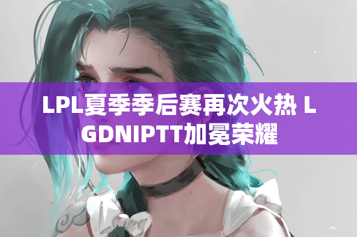 LPL夏季季后赛再次火热 LGDNIPTT加冕荣耀