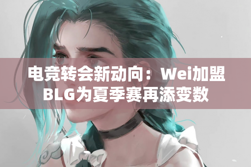 电竞转会新动向：Wei加盟BLG为夏季赛再添变数