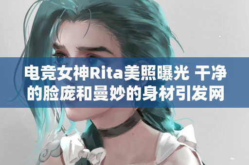 电竞女神Rita美照曝光 干净的脸庞和曼妙的身材引发网友热议