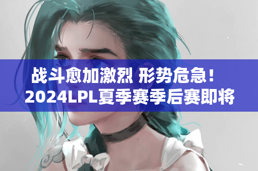 战斗愈加激烈 形势危急！ 2024LPL夏季赛季后赛即将开始！