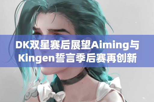 DK双星赛后展望Aiming与Kingen誓言季后赛再创新尝试