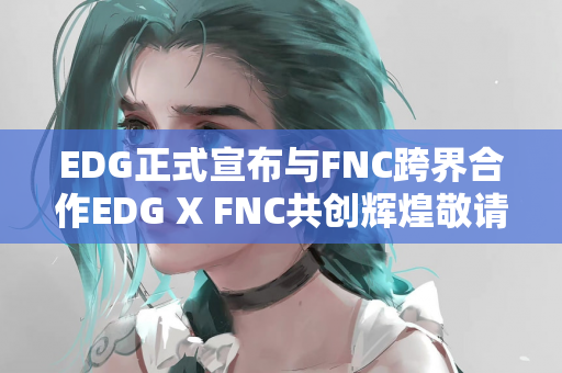 EDG正式宣布与FNC跨界合作EDG X FNC共创辉煌敬请期待