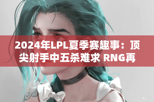 2024年LPL夏季赛趣事：顶尖射手中五杀难求 RNG再创最长局数