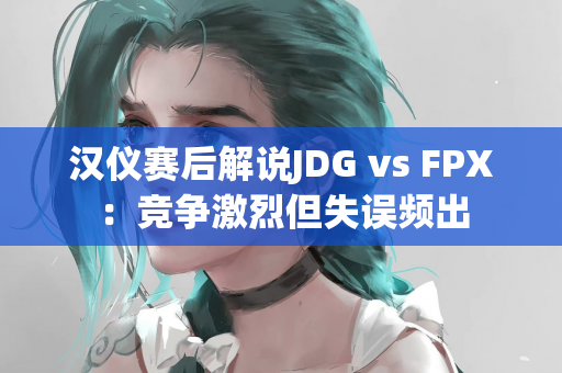 汉仪赛后解说JDG vs FPX：竞争激烈但失误频出