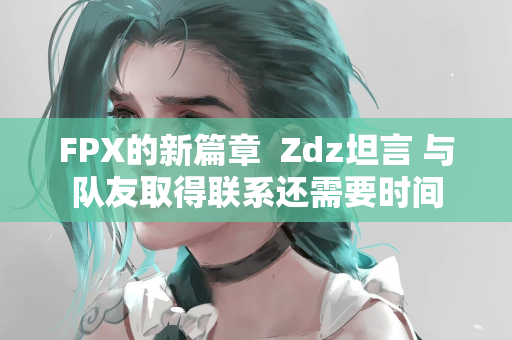 FPX的新篇章  Zdz坦言 与队友取得联系还需要时间