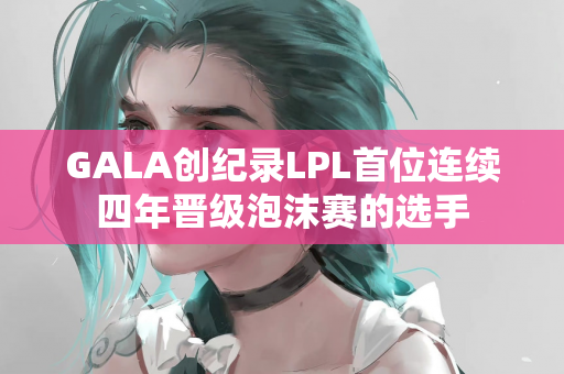 GALA创纪录LPL首位连续四年晋级泡沫赛的选手