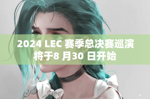 2024 LEC 赛季总决赛巡演将于8 月30 日开始