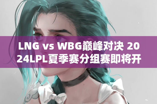 LNG vs WBG巅峰对决 2024LPL夏季赛分组赛即将开始