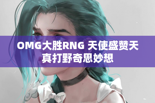 OMG大胜RNG 天使盛赞天真打野奇思妙想