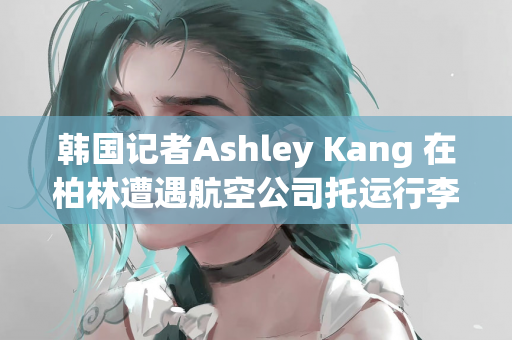 韩国记者Ashley Kang 在柏林遭遇航空公司托运行李丢失