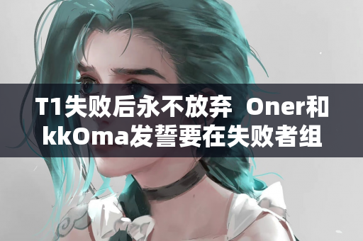 T1失败后永不放弃  Oner和kkOma发誓要在失败者组中复活