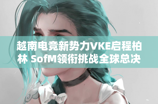 越南电竞新势力VKE启程柏林 SofM领衔挑战全球总决赛