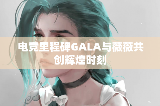 电竞里程碑GALA与薇薇共创辉煌时刻