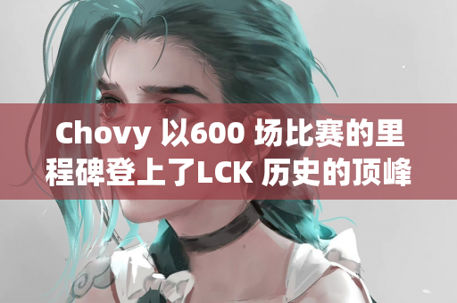 Chovy 以600 场比赛的里程碑登上了LCK 历史的顶峰