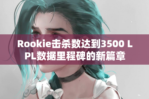 Rookie击杀数达到3500 LPL数据里程碑的新篇章