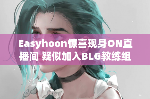 Easyhoon惊喜现身ON直播间 疑似加入BLG教练组