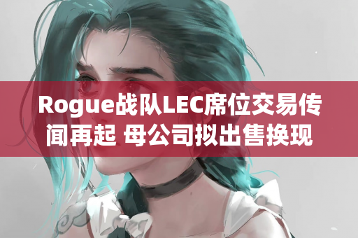 Rogue战队LEC席位交易传闻再起 母公司拟出售换现金