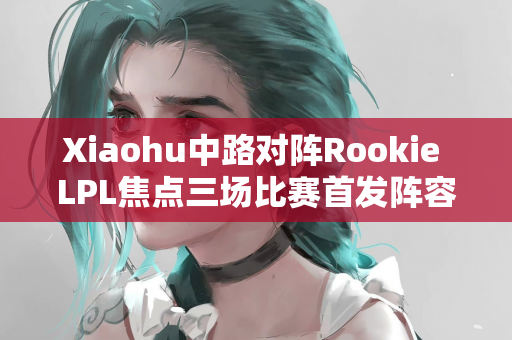 Xiaohu中路对阵Rookie LPL焦点三场比赛首发阵容公布