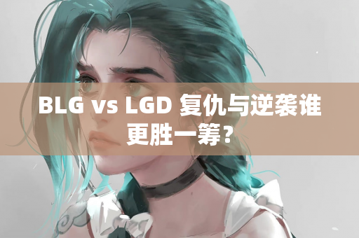 BLG vs LGD 复仇与逆袭谁更胜一筹？